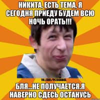 Никита, есть тема, я сегодня приеду будем всю ночь орать!!! бля...не получается.Я наверно сдесь останусь