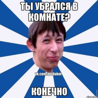 Ты убрался в комнате? Конечно