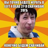 вы точно будете играть в Left 4 Dead 2? я скачиваю 20гб конечно будем скачивай