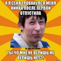 а я сеня трованулся меня нинка после первой отпустила ты чо мне не веришь не веришь нет?!