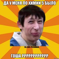 ДА у меня по химии 5 было Гоша РРРРРРРРРРРР