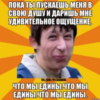 Пока ты пускаешь меня в свою душу и даришь мне удивительное ощущение, что мы едины.что мы едины.что мы едины.