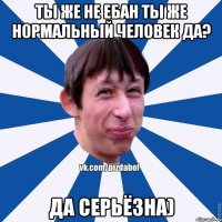 Ты же не ебан ты же нормальный человек да? Да серьёзна)