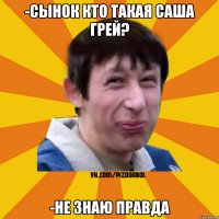 -СЫНОК КТО ТАКАЯ САША ГРЕЙ? -НЕ ЗНАЮ ПРАВДА