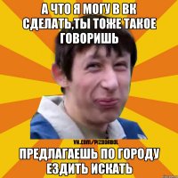 а что я могу в вк сделать,ты тоже такое говоришь предлагаешь по городу ездить искать