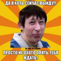 да я хоть сейчас выйду!! просто не охото опять тебя ждать!