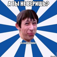 а ты не веришь? 