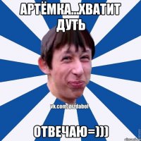 Артёмка...хватит дуть отвечаю=)))