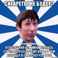 Сигареты не будет? V1:Пследняя V2:Мамой клянусь стрельнул! V3:Бросил V4:Ты о чем вообще? В смысле? Что это?