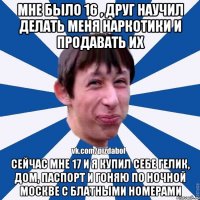 Мне было 16 , друг научил делать меня наркотики и продавать их Сейчас мне 17 и я купил себе гелик, дом, паспорт и гоняю по ночной Москве с блатными номерами