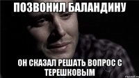 позвонил баландину он сказал решать вопрос с терешковым