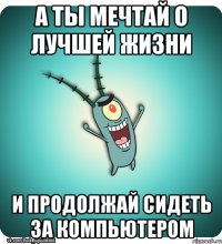 а ты мечтай о лучшей жизни и продолжай сидеть за компьютером