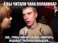 - а вы читали Чака Поланика? ааа... грибы сначала нужно замочить, подойдет частичка женьшеня...