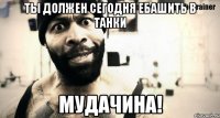 ты должен сегодня ебашить в танки мудачина!