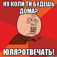 НУ КОЛИ ТИ БУДЕШЬ ДОМА? ЮЛЯ?ОТВЕЧАТЬ!