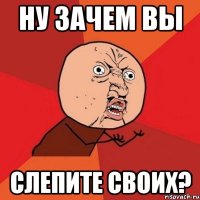 Ну зачем вы слепите своих?