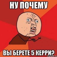 НУ ПОЧЕМУ ВЫ БЕРЕТЕ 5 КЕРРИ?