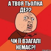 А ТВОЯ ТЬОЛКА ДЕ?? ЧИ ЇЇ ВЗАГАЛІ НЕМАЄ?!