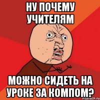 Ну почему учителям Можно сидеть на уроке за компом?