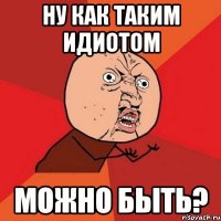 Ну как таким идиотом можно быть?