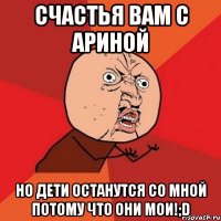 счастья вам с Ариной но дети останутся со мной потому что ОНИ МОИ!;D