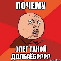 почему олег такой долбаёб????