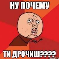 ну почему ти дрочиш????