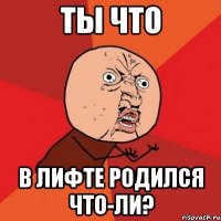 Ты что в лифте родился что-ли?