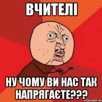 Вчителі ну чому ви нас так напрягаєте???