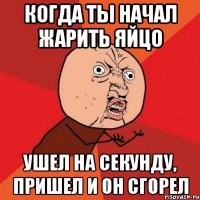 Когда ты начал жарить яйцо ушел на секунду, пришел и он сгорел