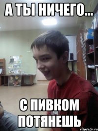 А ты ничего... С пивком потянешь