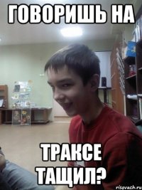 Говоришь на траксе тащил?