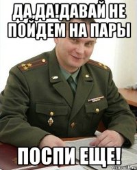 ДА,ДА!ДАВАЙ НЕ ПОЙДЕМ НА ПАРЫ ПОСПИ ЕЩЕ!