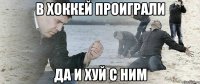 в хоккей проиграли да и хуй с ним