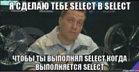 Я сделаю тебе SELECT в SELECT Чтобы ты выполнял SELECT когда выполняется SELECT