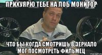 прихуярю тебе на лоб монитор что бы когда смотришь в зеркало мог посмотреть фильмец