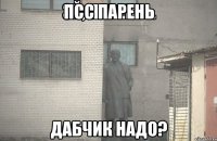 псс парень дабчик надо?