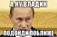 А НУ ВЛАДИК ПОДОЙДИ ПОБЛИЖЕ