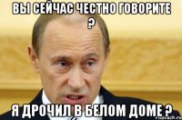 Вы сейчас честно говорите ? Я дрочил в белом доме ?