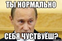 ты нормально себя чуствуёш?