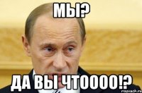 Мы? да вы чтоооо!?