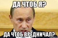 да чтоб я? да чтоб вредничал?