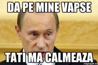 da pe mine vapse tati ma calmeaza