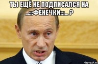 Ты ещё не подписался на ...:::ФЕНЕЧКИ:::... ? 