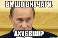 Ви шо внучари. Ахуєвші?