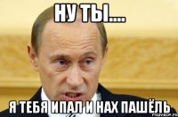 ну ты.... я тебя ипал и нах пашёль