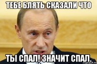 Тебе блять сказали что Ты спал! значит спал.