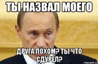 Ты назвал моего Друга лохом? Ты что сдурел?