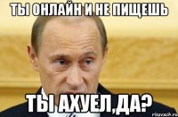 ты онлайн и не пищешь ты ахуел,да?