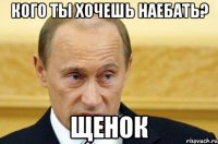 кого ты хочешь наебать? щенок